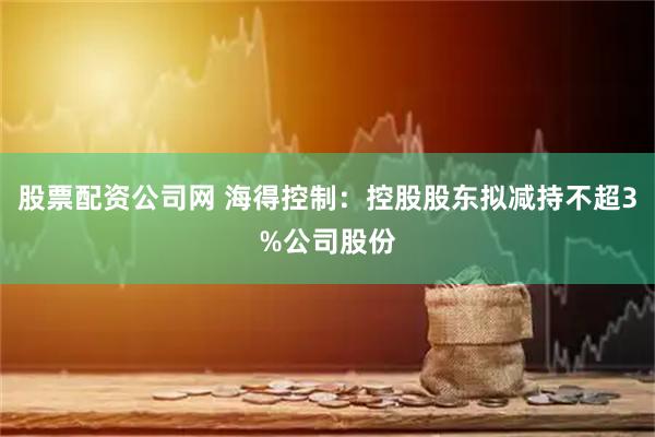 股票配资公司网 海得控制：控股股东拟减持不超3%公司股份