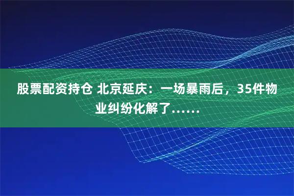 股票配资持仓 北京延庆：一场暴雨后，35件物业纠纷化解了……