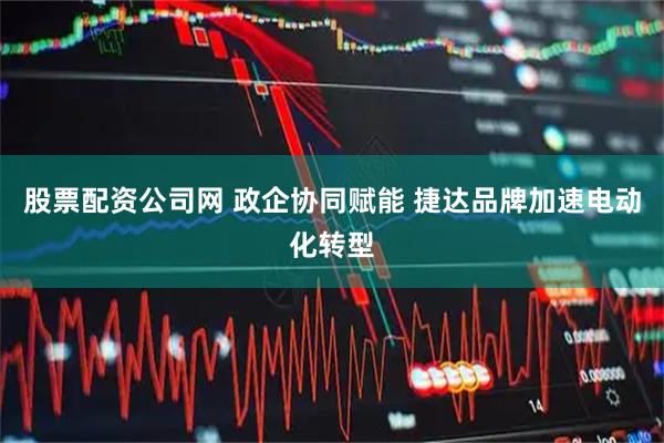 股票配资公司网 政企协同赋能 捷达品牌加速电动化转型