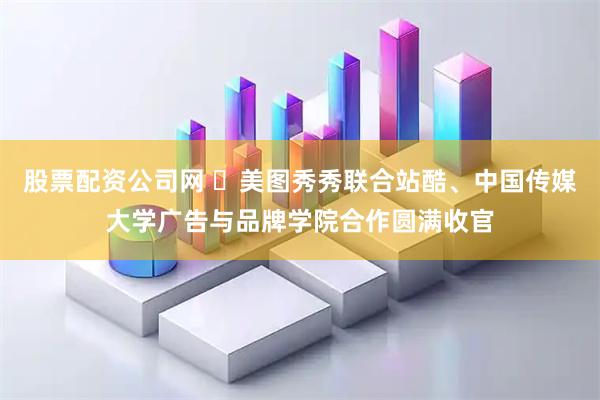 股票配资公司网 美图秀秀联合站酷、中国传媒大学广告与品牌学院合作圆满收官