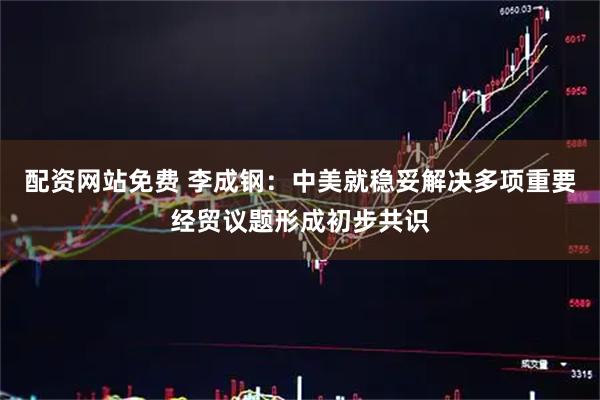 配资网站免费 李成钢：中美就稳妥解决多项重要经贸议题形成初步共识