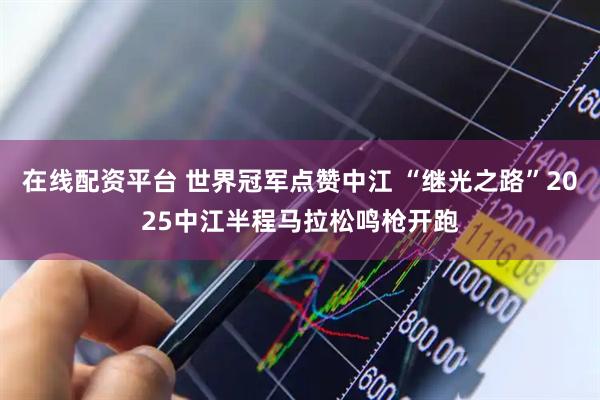 在线配资平台 世界冠军点赞中江 “继光之路”2025中江半程马拉松鸣枪开跑