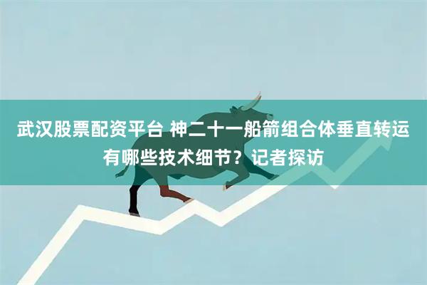 武汉股票配资平台 神二十一船箭组合体垂直转运有哪些技术细节？记者探访