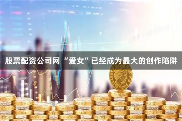 股票配资公司网 “爱女”已经成为最大的创作陷阱