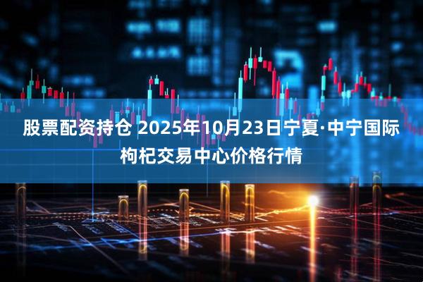 股票配资持仓 2025年10月23日宁夏·中宁国际枸杞交易中心价格行情