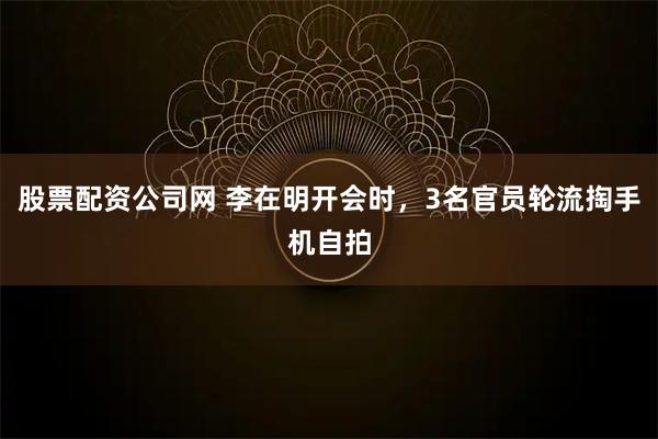 股票配资公司网 李在明开会时，3名官员轮流掏手机自拍