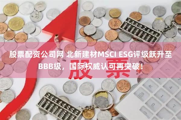 股票配资公司网 北新建材MSCI ESG评级跃升至BBB级，国际权威认可再突破！