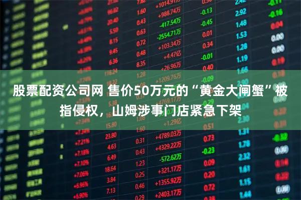 股票配资公司网 售价50万元的“黄金大闸蟹”被指侵权，山姆涉事门店紧急下架