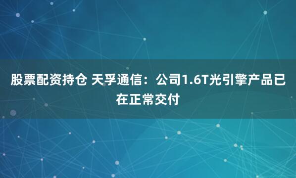 股票配资持仓 天孚通信：公司1.6T光引擎产品已在正常交付