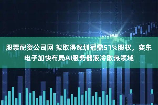 股票配资公司网 拟取得深圳冠鼎51%股权，奕东电子加快布局AI服务器液冷散热领域