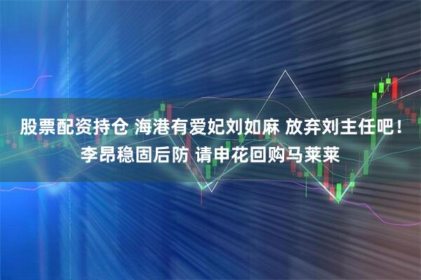 股票配资持仓 海港有爱妃刘如麻 放弃刘主任吧！李昂稳固后防 请申花回购马莱莱