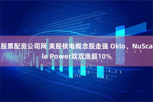 股票配资公司网 美股核电概念股走强 Oklo、NuScale Power双双涨超10%