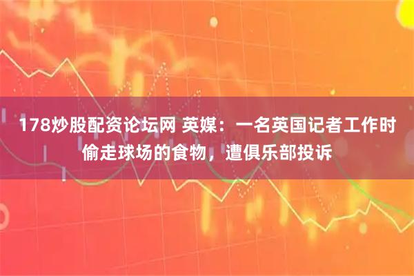 178炒股配资论坛网 英媒:一名英国记者工作时偷走球场的食物,遭俱乐部投诉