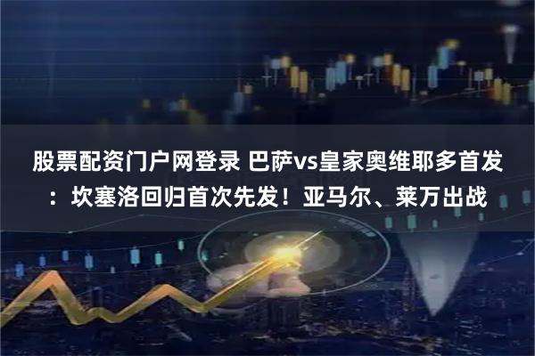 股票配资门户网登录 巴萨vs皇家奥维耶多首发：坎塞洛回归首次先发！亚马尔、莱万出战