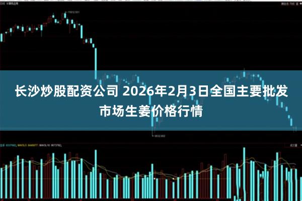 长沙炒股配资公司 2026年2月3日全国主要批发市场生姜价格行情