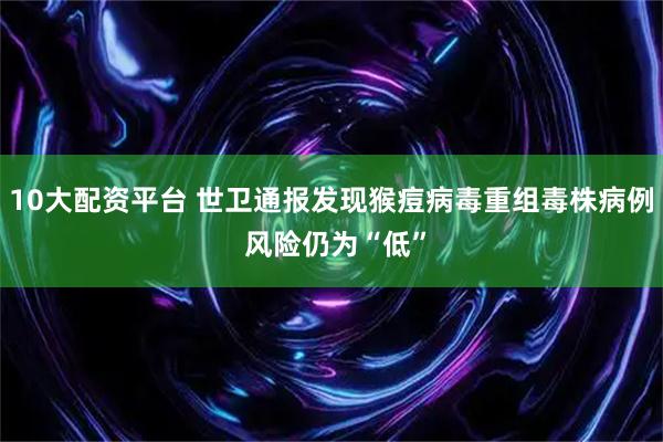 10大配资平台 世卫通报发现猴痘病毒重组毒株病例 风险仍为“低”