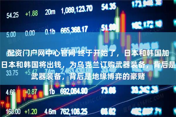 配资门户网中心官网 终于开始了，日本和韩国加入军援乌克兰，日本和韩国将出钱，为乌克兰订购武器装备，背后是地缘博弈的豪赌